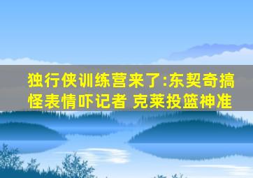 独行侠训练营来了:东契奇搞怪表情吓记者 克莱投篮神准